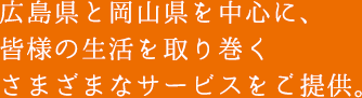 広島県と岡山県を中心に、皆様の生活を取り巻くさまざまなサービスをご提供。