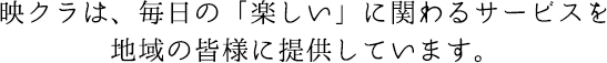 映クラは、毎日の「楽しい」に関わるサービスを 地域の皆様に提供しています。