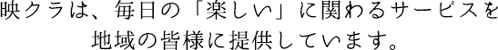 映クラは、毎日の「楽しい」に関わるサービスを地域の皆様に提供しています。