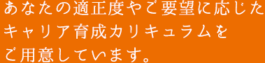 あなたの適正度やご要望に応じたキャリア育成カリキュラムをご用意しています。