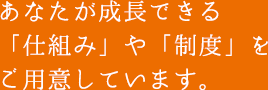 あなたが成長できる「仕組み」や「制度」をご用意しています。