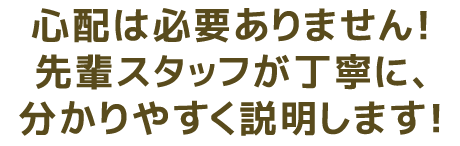 心配は必要ありません！先輩スタッフによる丁寧に、分かりやすく説明します